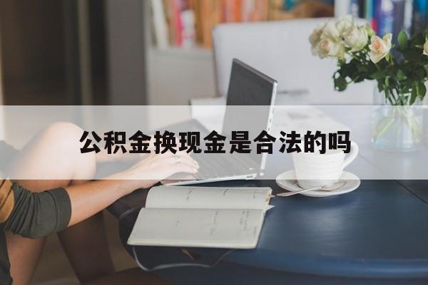 最新公积金换现金是合法的吗方法分析(最方便真实的东阳公积金换现金是合法的吗怎么办方法)