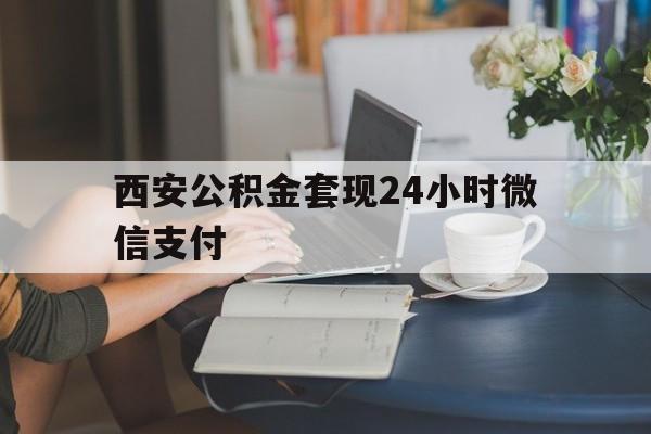 最新西安公积金套现24小时微信支付方法分析(最方便真实的东阳西安公积金套现24小时微信支付有影响吗方法)