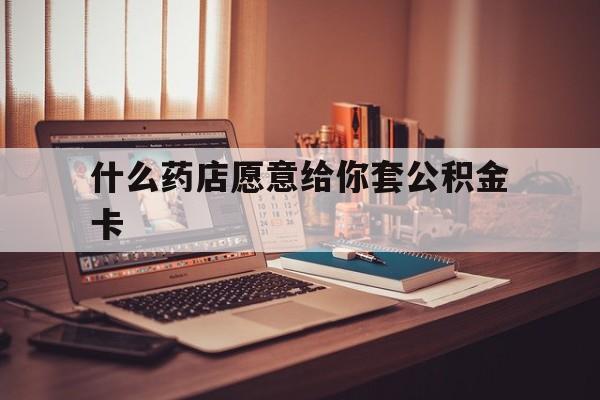 最新什么药店愿意给你套公积金卡方法分析(最方便真实的东阳什么药店愿意给你套公积金卡的钱方法)