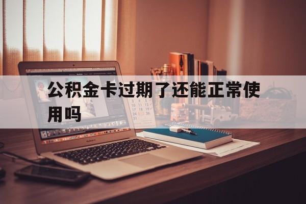 最新公积金卡过期了还能正常使用吗方法分析(最方便真实的东阳公积金卡过期了钱还打得上来不?方法)
